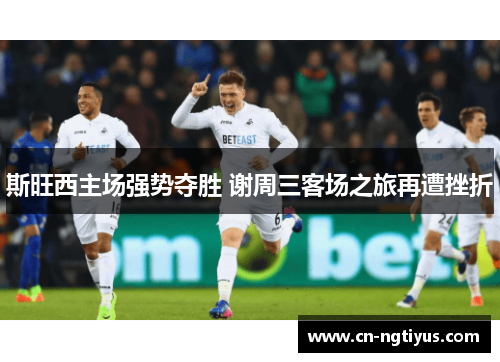 斯旺西主场强势夺胜 谢周三客场之旅再遭挫折